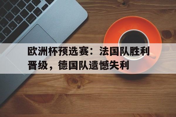 C7娱乐下载-欧洲杯预选赛：法国队胜利晋级，德国队遗憾失利(欧洲杯预选赛法国队胜利晋级,德国队遗憾失利了)