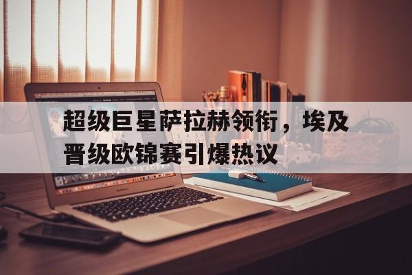 C7娱乐app-超级巨星萨拉赫领衔，埃及晋级欧锦赛引爆热议