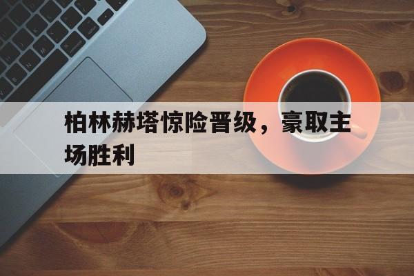 柏林赫塔惊险晋级，豪取主场胜利(柏林赫塔吧)