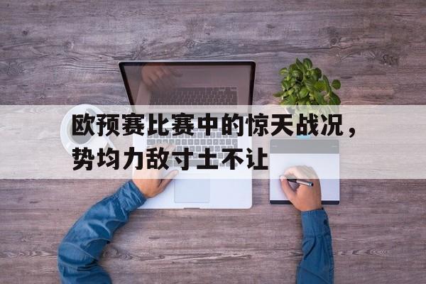 C7娱乐官网-欧预赛比赛中的惊天战况，势均力敌寸土不让的简单介绍