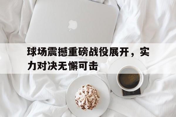 C7娱乐下载-球场震撼重磅战役展开，实力对决无懈可击(球场名场面)