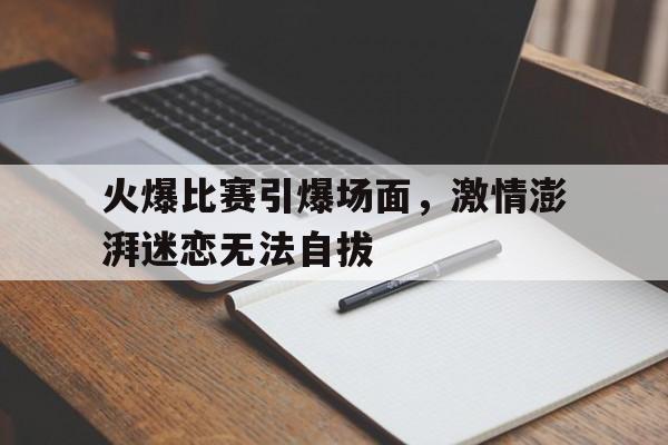 包含火爆比赛引爆场面,激情澎湃迷恋无法自拔的词条 包含火爆比赛引爆场面,激情澎湃迷恋无法自拔的词条
