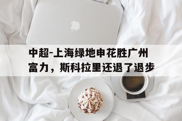 C7娱乐官网-关于中超-上海绿地申花胜广州富力，斯科拉里还退了退步的信息